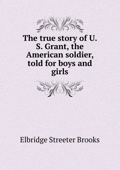 Обложка книги The true story of U. S. Grant, the American soldier, told for boys and girls, Elbridge Streeter Brooks