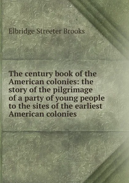 Обложка книги The century book of the American colonies: the story of the pilgrimage of a party of young people to the sites of the earliest American colonies, Elbridge Streeter Brooks