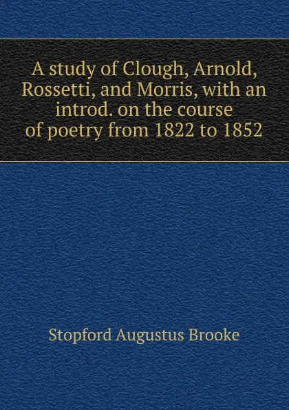 Обложка книги A study of Clough, Arnold, Rossetti, and Morris, with an introd. on the course of poetry from 1822 to 1852, Stopford Augustus Brooke