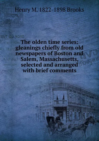 Обложка книги The olden time series: gleanings chiefly from old newspapers of Boston and Salem, Massachusetts, selected and arranged with brief comments, Henry M. 1822-1898 Brooks