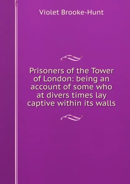 Обложка книги Prisoners of the Tower of London: being an account of some who at divers times lay captive within its walls, Violet Brooke-Hunt