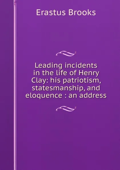 Обложка книги Leading incidents in the life of Henry Clay: his patriotism, statesmanship, and eloquence : an address, Erastus Brooks