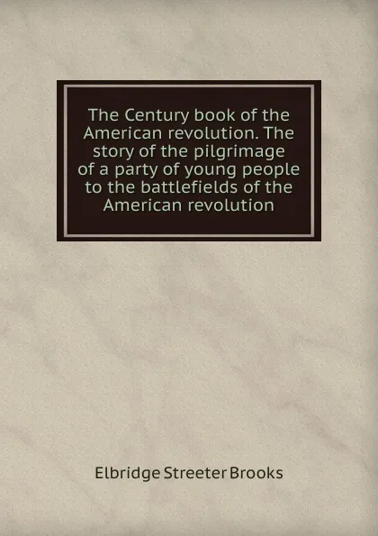 Обложка книги The Century book of the American revolution. The story of the pilgrimage of a party of young people to the battlefields of the American revolution, Elbridge Streeter Brooks