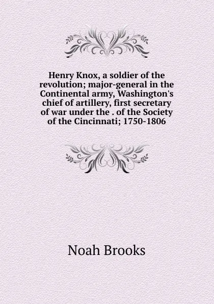 Обложка книги Henry Knox, a soldier of the revolution; major-general in the Continental army, Washington.s chief of artillery, first secretary of war under the . of the Society of the Cincinnati; 1750-1806, Noah Brooks