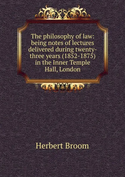Обложка книги The philosophy of law: being notes of lectures delivered during twenty-three years (1852-1875) in the Inner Temple Hall, London, Herbert Broom