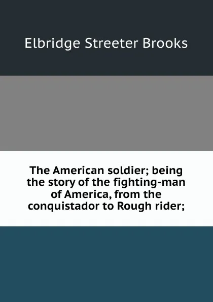 Обложка книги The American soldier; being the story of the fighting-man of America, from the conquistador to Rough rider;, Elbridge Streeter Brooks