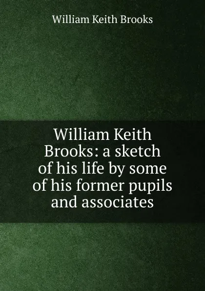 Обложка книги William Keith Brooks: a sketch of his life by some of his former pupils and associates, William Keith Brooks