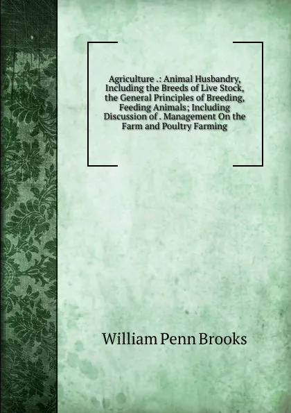 Обложка книги Agriculture .: Animal Husbandry, Including the Breeds of Live Stock, the General Principles of Breeding, Feeding Animals; Including Discussion of . Management On the Farm and Poultry Farming, William Penn Brooks