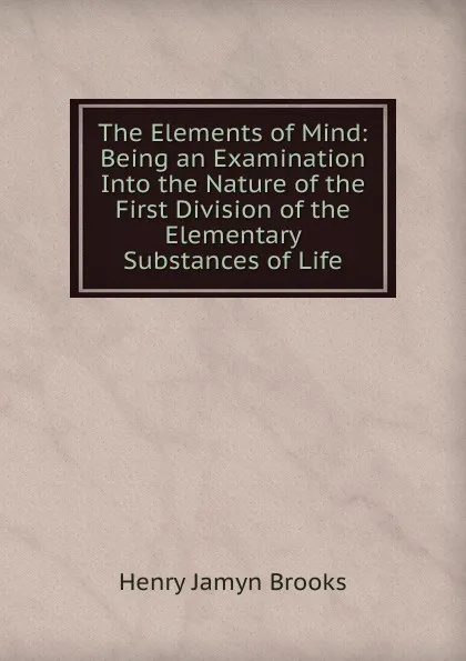 Обложка книги The Elements of Mind: Being an Examination Into the Nature of the First Division of the Elementary Substances of Life, Henry Jamyn Brooks