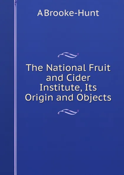 Обложка книги The National Fruit and Cider Institute, Its Origin and Objects, A Brooke-Hunt