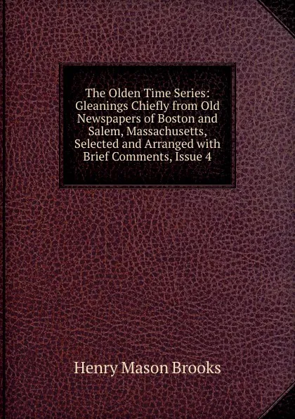 Обложка книги The Olden Time Series: Gleanings Chiefly from Old Newspapers of Boston and Salem, Massachusetts, Selected and Arranged with Brief Comments, Issue 4, Henry Mason Brooks