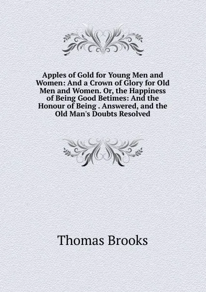 Обложка книги Apples of Gold for Young Men and Women: And a Crown of Glory for Old Men and Women. Or, the Happiness of Being Good Betimes: And the Honour of Being . Answered, and the Old Man.s Doubts Resolved, Thomas Brooks