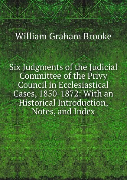 Обложка книги Six Judgments of the Judicial Committee of the Privy Council in Ecclesiastical Cases, 1850-1872: With an Historical Introduction, Notes, and Index, William Graham Brooke