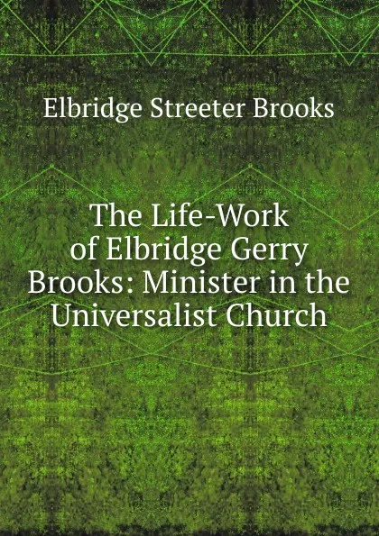 Обложка книги The Life-Work of Elbridge Gerry Brooks: Minister in the Universalist Church, Elbridge Streeter Brooks