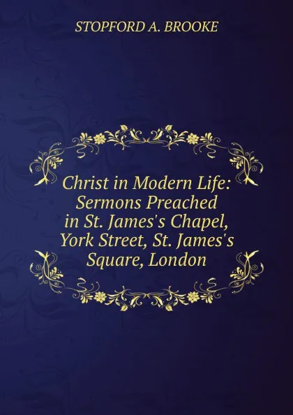 Обложка книги Christ in Modern Life: Sermons Preached in St. James.s Chapel, York Street, St. James.s Square, London., Stopford A. Brooke