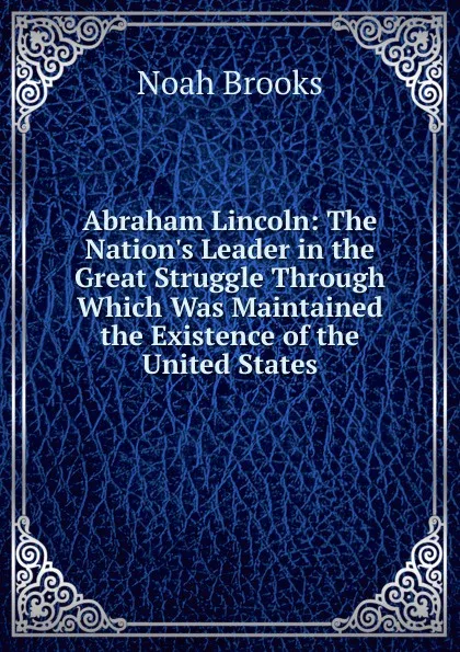 Обложка книги Abraham Lincoln: The Nation.s Leader in the Great Struggle Through Which Was Maintained the Existence of the United States, Noah Brooks