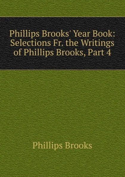 Обложка книги Phillips Brooks. Year Book: Selections Fr. the Writings of Phillips Brooks, Part 4, Phillips Brooks