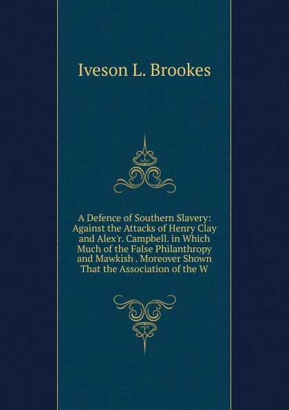 Обложка книги A Defence of Southern Slavery: Against the Attacks of Henry Clay and Alex.r. Campbell. in Which Much of the False Philanthropy and Mawkish . Moreover Shown That the Association of the W, Iveson L. Brookes