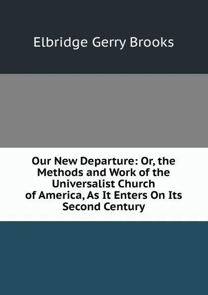 Обложка книги Our New Departure: Or, the Methods and Work of the Universalist Church of America, As It Enters On Its Second Century, Elbridge Gerry Brooks