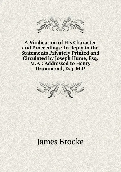 Обложка книги A Vindication of His Character and Proceedings: In Reply to the Statements Privately Printed and Circulated by Joseph Hume, Esq. M.P. : Addressed to Henry Drummond, Esq. M.P., James Brooke