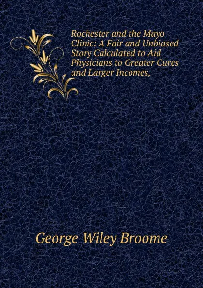 Обложка книги Rochester and the Mayo Clinic: A Fair and Unbiased Story Calculated to Aid Physicians to Greater Cures and Larger Incomes,, George Wiley Broome