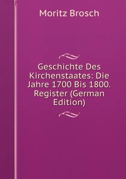 Обложка книги Geschichte Des Kirchenstaates: Die Jahre 1700 Bis 1800. Register (German Edition), Moritz Brosch