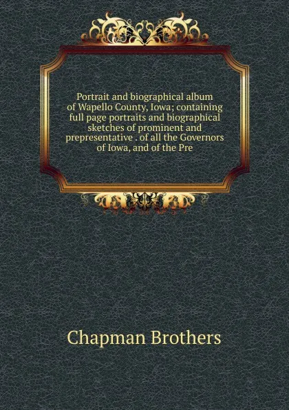 Обложка книги Portrait and biographical album of Wapello County, Iowa; containing full page portraits and biographical sketches of prominent and prepresentative . of all the Governors of Iowa, and of the Pre, Chapman Brothers