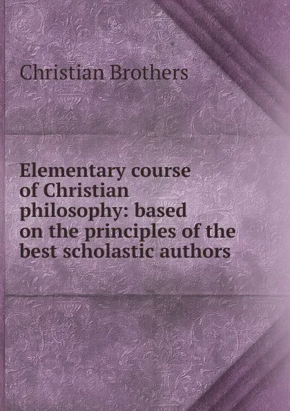 Обложка книги Elementary course of Christian philosophy: based on the principles of the best scholastic authors, Christian Brothers