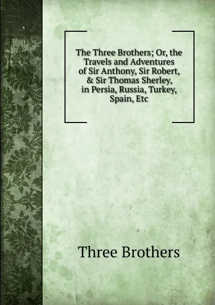 Обложка книги The Three Brothers; Or, the Travels and Adventures of Sir Anthony, Sir Robert, . Sir Thomas Sherley, in Persia, Russia, Turkey, Spain, Etc, Three Brothers