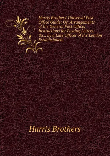 Обложка книги Harris Brothers. Universal Post Office Guide: Or, Arrangements of the General Post Office; Instructions for Posting Letters, .c., by a Late Officer of the London Establishment, Harris Brothers