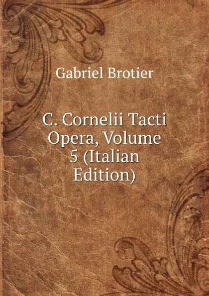 Обложка книги C. Cornelii Tacti Opera, Volume 5 (Italian Edition), Gabriel Brotier