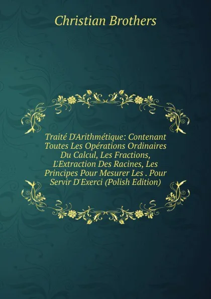 Обложка книги Traite D.Arithmetique: Contenant Toutes Les Operations Ordinaires Du Calcul, Les Fractions, L.Extraction Des Racines, Les Principes Pour Mesurer Les . Pour Servir D.Exerci (Polish Edition), Christian Brothers