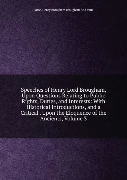 Обложка книги Speeches of Henry Lord Brougham, Upon Questions Relating to Public Rights, Duties, and Interests: With Historical Introductions, and a Critical . Upon the Eloquence of the Ancients, Volume 3, Henry Brougham