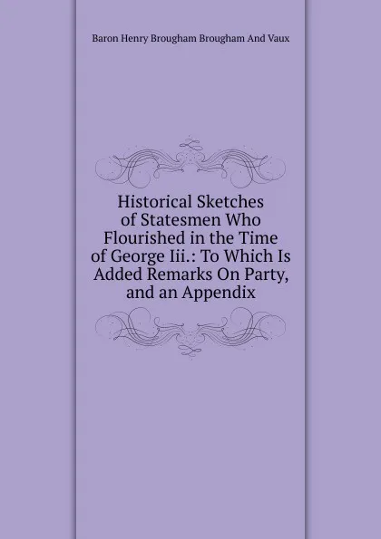 Обложка книги Historical Sketches of Statesmen Who Flourished in the Time of George Iii.: To Which Is Added Remarks On Party, and an Appendix, Henry Brougham