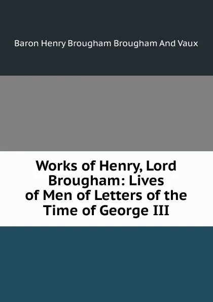 Обложка книги Works of Henry, Lord Brougham: Lives of Men of Letters of the Time of George III, Henry Brougham