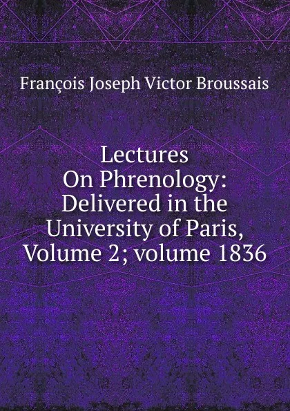 Обложка книги Lectures On Phrenology: Delivered in the University of Paris, Volume 2;.volume 1836, François Joseph Victor Broussais