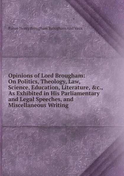 Обложка книги Opinions of Lord Brougham: On Politics, Theology, Law, Science, Education, Literature, .c., As Exhibited in His Parliamentary and Legal Speeches, and Miscellaneous Writing, Henry Brougham