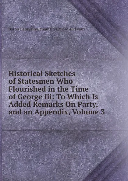 Обложка книги Historical Sketches of Statesmen Who Flourished in the Time of George Iii: To Which Is Added Remarks On Party, and an Appendix, Volume 3, Henry Brougham