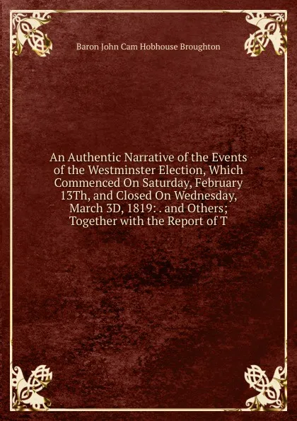 Обложка книги An Authentic Narrative of the Events of the Westminster Election, Which Commenced On Saturday, February 13Th, and Closed On Wednesday, March 3D, 1819: . and Others; Together with the Report of T, John Cam Hobhouse Broughton