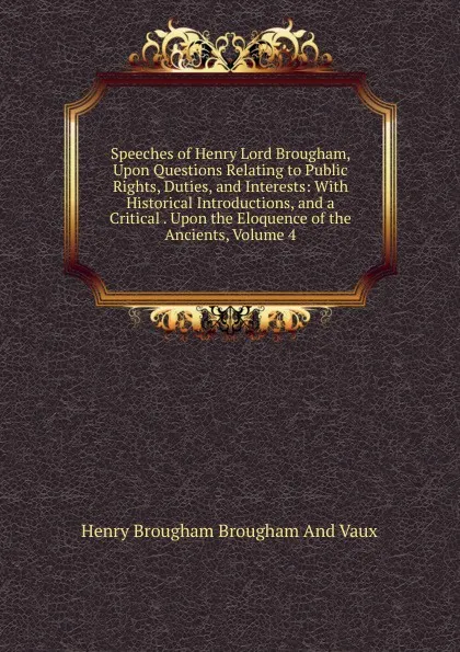 Обложка книги Speeches of Henry Lord Brougham, Upon Questions Relating to Public Rights, Duties, and Interests: With Historical Introductions, and a Critical . Upon the Eloquence of the Ancients, Volume 4, Henry Brougham
