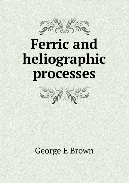 Обложка книги Ferric and heliographic processes, George E Brown