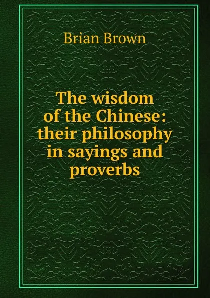 Обложка книги The wisdom of the Chinese: their philosophy in sayings and proverbs, Brian Brown