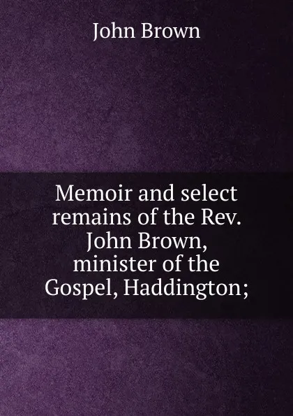 Обложка книги Memoir and select remains of the Rev. John Brown, minister of the Gospel, Haddington;, John Brown