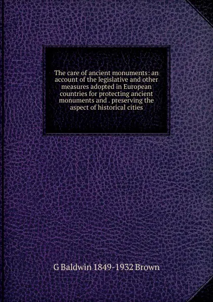 Обложка книги The care of ancient monuments: an account of the legislative and other measures adopted in European countries for protecting ancient monuments and . preserving the aspect of historical cities, G Baldwin 1849-1932 Brown