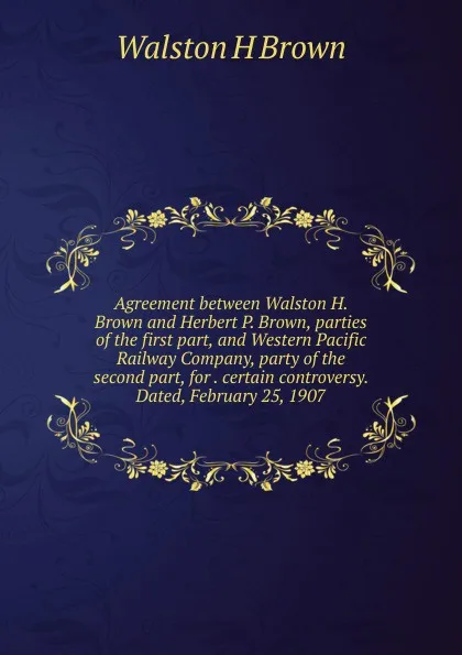 Обложка книги Agreement between Walston H. Brown and Herbert P. Brown, parties of the first part, and Western Pacific Railway Company, party of the second part, for . certain controversy. Dated, February 25, 1907, Walston H Brown