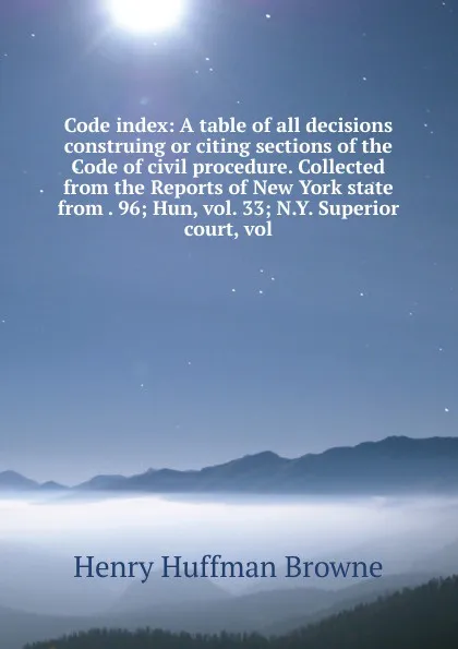 Обложка книги Code index: A table of all decisions construing or citing sections of the Code of civil procedure. Collected from the Reports of New York state from . 96; Hun, vol. 33; N.Y. Superior court, vol., Henry Huffman Browne