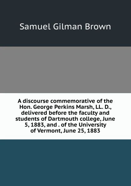 Обложка книги A discourse commemorative of the Hon. George Perkins Marsh, LL. D., delivered before the faculty and students of Dartmouth college, June 5, 1883, and . of the University of Vermont, June 25, 1883, Samuel Gilman Brown