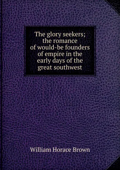 Обложка книги The glory seekers; the romance of would-be founders of empire in the early days of the great southwest, William Horace Brown