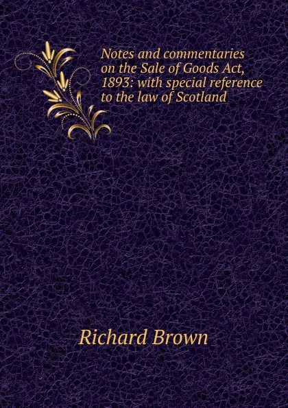 Обложка книги Notes and commentaries on the Sale of Goods Act, 1893: with special reference to the law of Scotland, Richard Brown