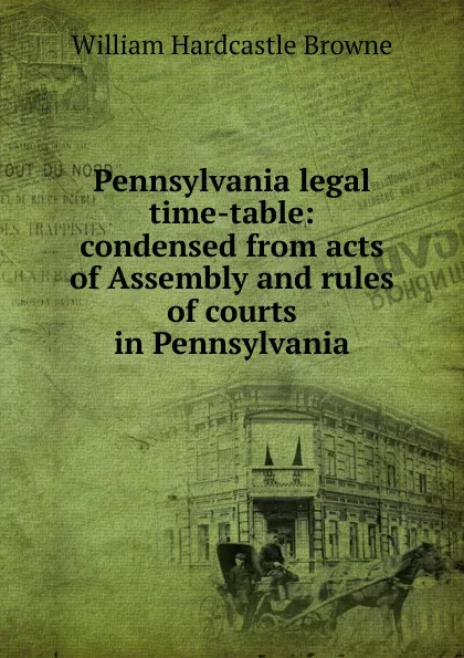 Обложка книги Pennsylvania legal time-table: condensed from acts of Assembly and rules of courts in Pennsylvania, William Hardcastle Browne